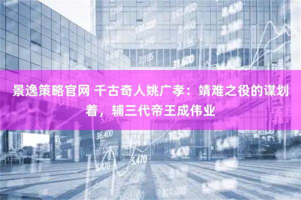 景逸策略官网 千古奇人姚广孝：靖难之役的谋划着，辅三代帝王成伟业