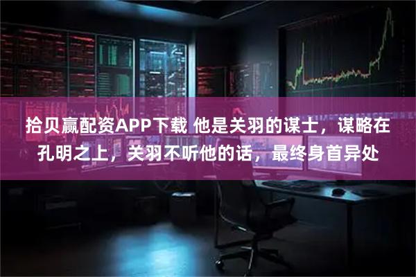 拾贝赢配资APP下载 他是关羽的谋士，谋略在孔明之上，关羽不听他的话，最终身首异处