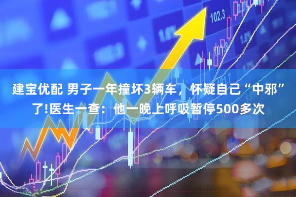 建宝优配 男子一年撞坏3辆车，怀疑自己“中邪”了!医生一查：他一晚上呼吸暂停500多次