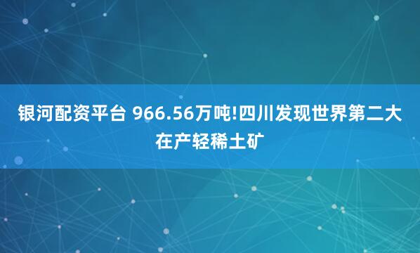 银河配资平台 966.56万吨!四川发现世界第二大在产轻稀土矿