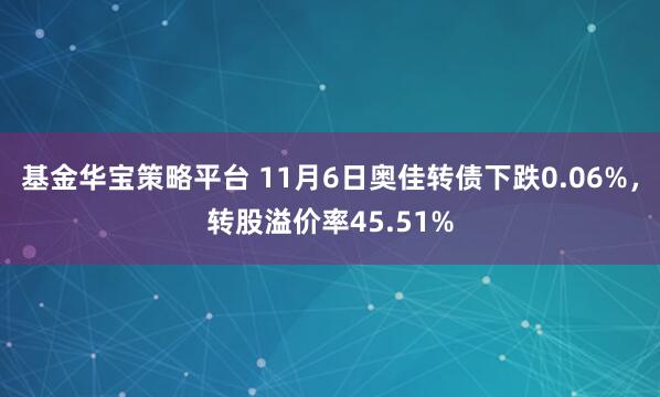 基金华宝策略平台 11月6日奥佳转债下跌0.06%，转股溢价率45.51%