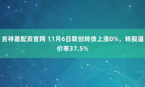吉祥盈配资官网 11月6日联创转债上涨0%，转股溢价率37.5%