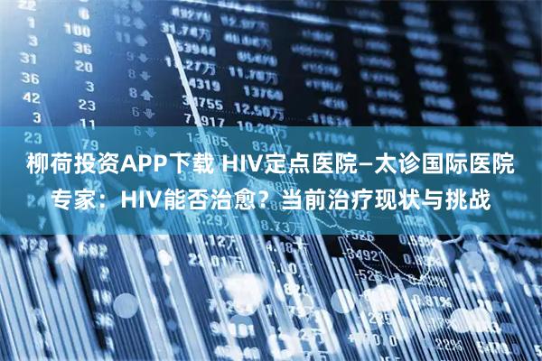 柳荷投资APP下载 HIV定点医院—太诊国际医院专家：HIV能否治愈？当前治疗现状与挑战