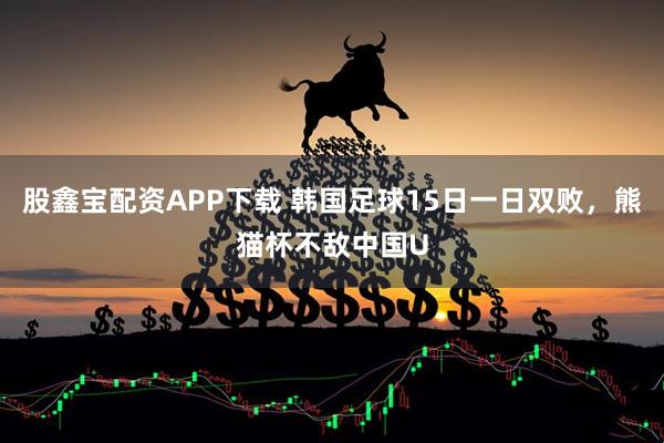 股鑫宝配资APP下载 韩国足球15日一日双败，熊猫杯不敌中国U