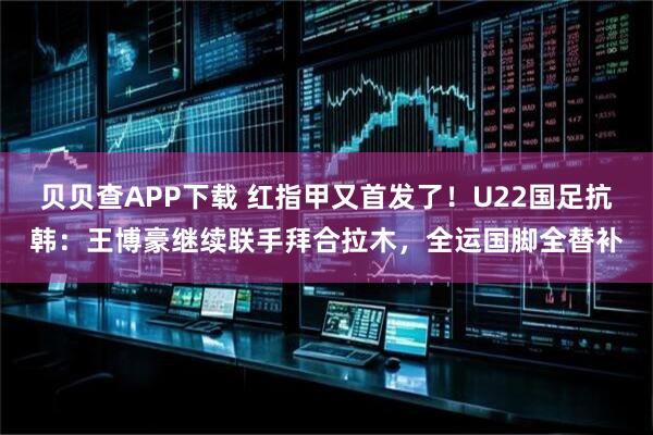 贝贝查APP下载 红指甲又首发了！U22国足抗韩：王博豪继续联手拜合拉木，全运国脚全替补