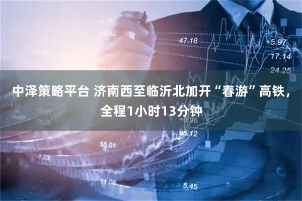 中泽策略平台 济南西至临沂北加开“春游”高铁，全程1小时13分钟