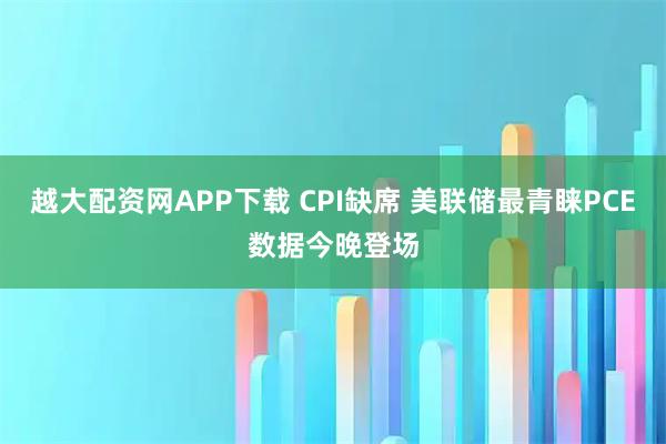 越大配资网APP下载 CPI缺席 美联储最青睐PCE数据今晚登场