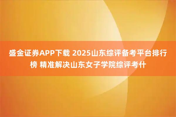 盛金证券APP下载 2025山东综评备考平台排行榜 精准解决山东女子学院综评考什