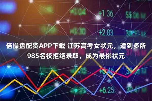 倍操盘配资APP下载 江苏高考女状元，遭到多所985名校拒绝录取，成为最惨状元