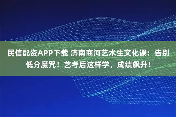 民信配资APP下载 济南商河艺术生文化课：告别低分魔咒！艺考后这样学，成绩飙升！