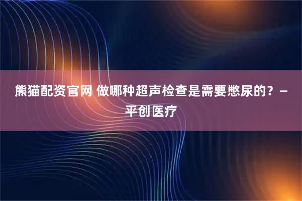 熊猫配资官网 做哪种超声检查是需要憋尿的？—平创医疗