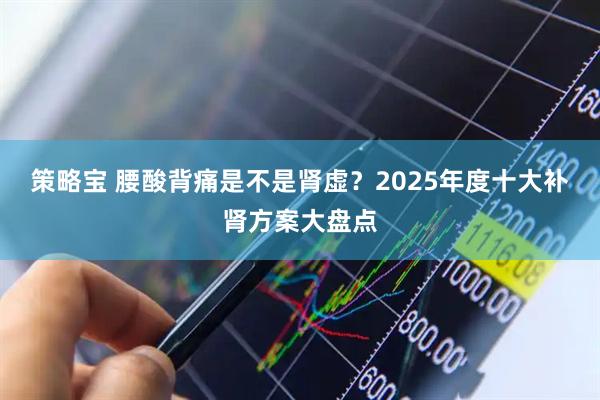 策略宝 腰酸背痛是不是肾虚？2025年度十大补肾方案大盘点
