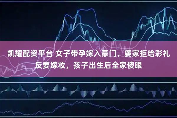 凯耀配资平台 女子带孕嫁入豪门，婆家拒给彩礼反要嫁妆，孩子出生后全家傻眼