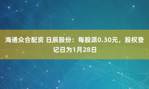海通众合配资 日辰股份：每股派0.30元，股权登记日为1月28日