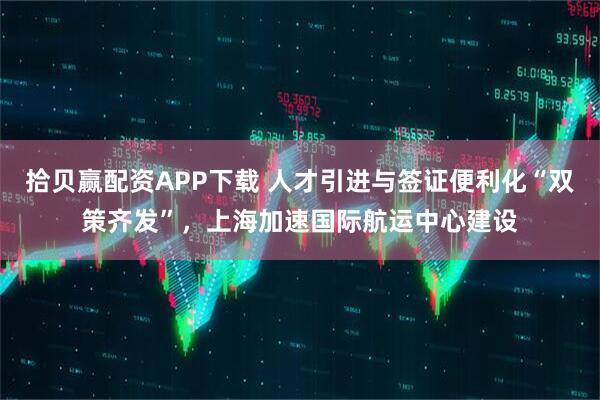 拾贝赢配资APP下载 人才引进与签证便利化“双策齐发”，上海加速国际航运中心建设