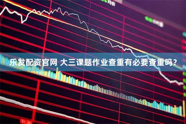 乐发配资官网 大三课题作业查重有必要查重吗？