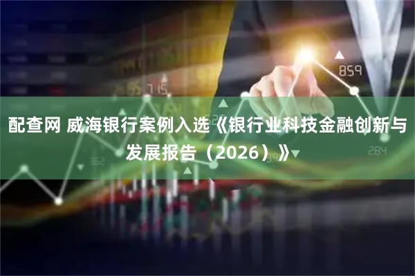 配查网 威海银行案例入选《银行业科技金融创新与发展报告（2026）》