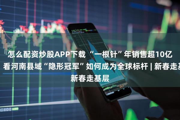 怎么配资炒股APP下载 “一根针”年销售超10亿元！看河南县域“隐形冠军”如何成为全球标杆 | 新春走基层