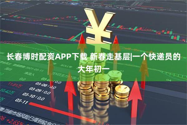 长春博时配资APP下载 新春走基层|一个快递员的大年初一