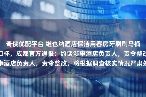 奇侠优配平台 维也纳酒店保洁用客房牙刷刷马桶，毛巾擦马桶后又擦漱口杯，成都官方通报：约谈涉事酒店负责人，责令整改，将根据调查核实情况严肃处理