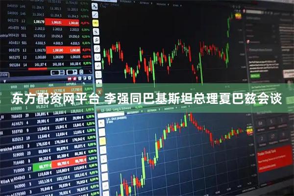 东方配资网平台 李强同巴基斯坦总理夏巴兹会谈