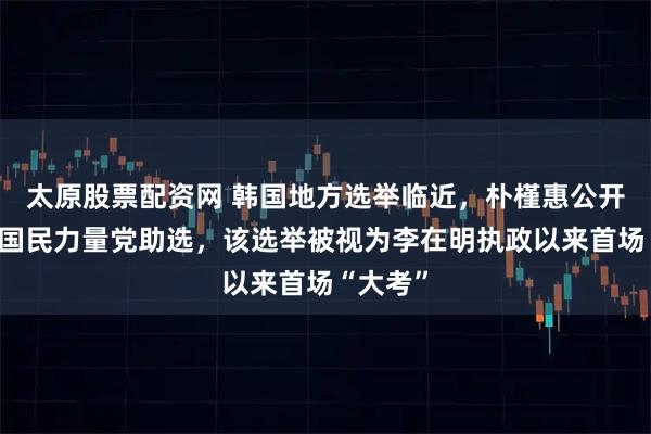 太原股票配资网 韩国地方选举临近，朴槿惠公开露面为国民力量党助选，该选举被视为李在明执政以来首场“大考”
