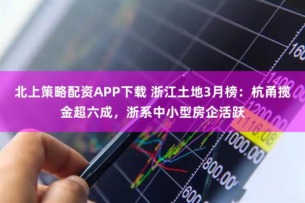 北上策略配资APP下载 浙江土地3月榜：杭甬揽金超六成，浙系中小型房企活跃