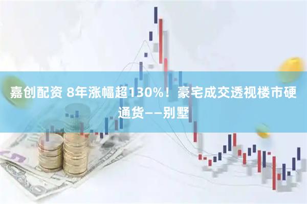 嘉创配资 8年涨幅超130%！豪宅成交透视楼市硬通货——别墅