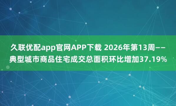 久联优配app官网APP下载 2026年第13周——典型城市商品住宅成交总面积环比增加37.19%
