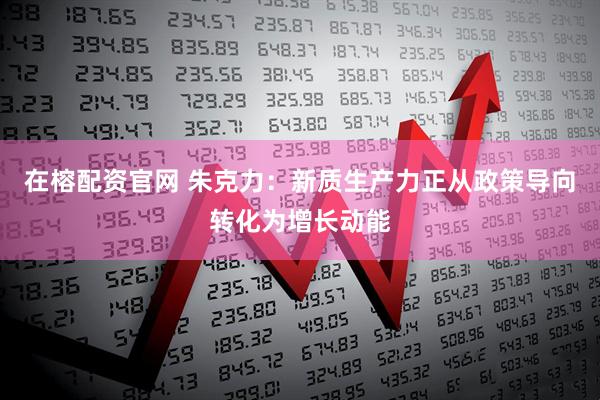 在榕配资官网 朱克力：新质生产力正从政策导向转化为增长动能