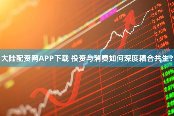 大陆配资网APP下载 投资与消费如何深度耦合共生？