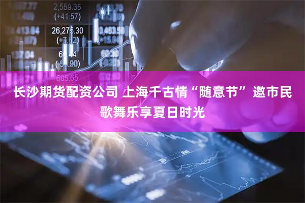 长沙期货配资公司 上海千古情“随意节” 邀市民歌舞乐享夏日时光