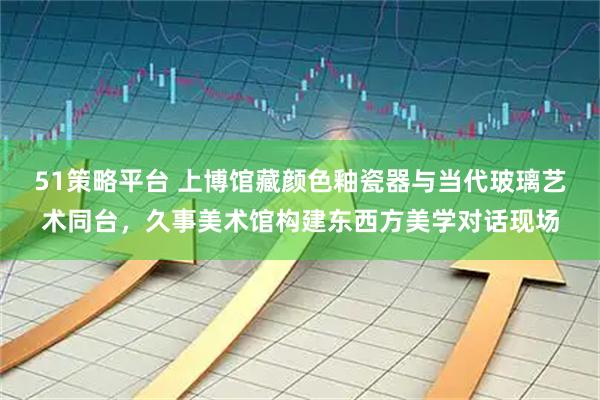 51策略平台 上博馆藏颜色釉瓷器与当代玻璃艺术同台，久事美术馆构建东西方美学对话现场